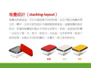 堆疊設計（stacking-layout）
堆疊式的便當盒，可以分層放置不同的料理，並且可整合無數的單
元於一體中，且有手把的設計可連接整個便當盒，這種堆疊的設計
形式。即運用堆疊設計整合不同的文具單元，形成一系統性的形體
，它包含了筆、尺、剪刀、拆信刀、文具盒、文件架等等，節省了
使用空間，也整合不同的形體於一主體中，使之更有秩序化。
 