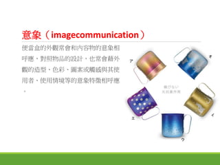 意象（imagecommunication）
便當盒的外觀常會和內容物的意象相
呼應，對照物品的設計，也常會藉外
觀的造型、色彩、圖案或觸感與其使
用者、使用情境等的意象特徵相呼應
。
 