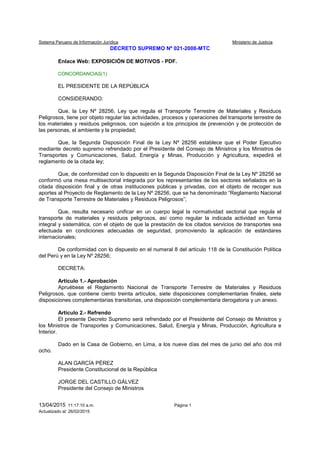 Sistema Peruano de Información Jurídica Ministerio de Justicia
13/04/2015 11:17:10 a.m. Página 1
Actualizado al: 26/02/2015
DECRETO SUPREMO Nº 021-2008-MTC
Enlace Web: EXPOSICIÓN DE MOTIVOS - PDF.
CONCORDANCIAS(1)
EL PRESIDENTE DE LA REPÚBLICA
CONSIDERANDO:
Que, la Ley Nº 28256, Ley que regula el Transporte Terrestre de Materiales y Residuos
Peligrosos, tiene por objeto regular las actividades, procesos y operaciones del transporte terrestre de
los materiales y residuos peligrosos, con sujeción a los principios de prevención y de protección de
las personas, el ambiente y la propiedad;
Que, la Segunda Disposición Final de la Ley Nº 28256 establece que el Poder Ejecutivo
mediante decreto supremo refrendado por el Presidente del Consejo de Ministros y los Ministros de
Transportes y Comunicaciones, Salud, Energía y Minas, Producción y Agricultura, expedirá el
reglamento de la citada ley;
Que, de conformidad con lo dispuesto en la Segunda Disposición Final de la Ley Nº 28256 se
conformó una mesa multisectorial integrada por los representantes de los sectores señalados en la
citada disposición final y de otras instituciones públicas y privadas, con el objeto de recoger sus
aportes al Proyecto de Reglamento de la Ley Nº 28256, que se ha denominado “Reglamento Nacional
de Transporte Terrestre de Materiales y Residuos Peligrosos”;
Que, resulta necesario unificar en un cuerpo legal la normatividad sectorial que regula el
transporte de materiales y residuos peligrosos, así como regular la indicada actividad en forma
integral y sistemática, con el objeto de que la prestación de los citados servicios de transportes sea
efectuada en condiciones adecuadas de seguridad, promoviendo la aplicación de estándares
internacionales;
De conformidad con lo dispuesto en el numeral 8 del artículo 118 de la Constitución Política
del Perú y en la Ley Nº 28256;
DECRETA:
Artículo 1.- Aprobación
Apruébese el Reglamento Nacional de Transporte Terrestre de Materiales y Residuos
Peligrosos, que contiene ciento treinta artículos, siete disposiciones complementarias finales, siete
disposiciones complementarias transitorias, una disposición complementaria derogatoria y un anexo.
Artículo 2.- Refrendo
El presente Decreto Supremo será refrendado por el Presidente del Consejo de Ministros y
los Ministros de Transportes y Comunicaciones, Salud, Energía y Minas, Producción, Agricultura e
Interior.
Dado en la Casa de Gobierno, en Lima, a los nueve días del mes de junio del año dos mil
ocho.
ALAN GARCÍA PÉREZ
Presidente Constitucional de la República
JORGE DEL CASTILLO GÁLVEZ
Presidente del Consejo de Ministros
 
