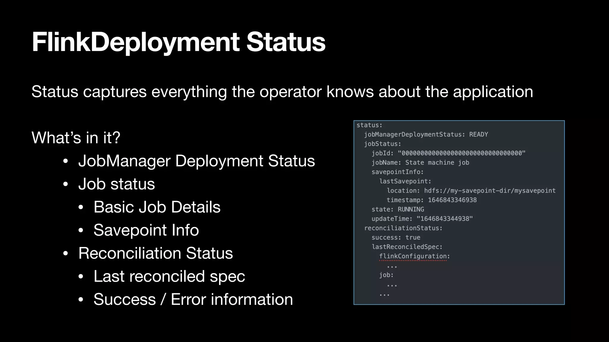 FlinkDeployment Status
Status captures everything the operator knows about the application

What’s in it?

• JobManager Deployment Status

• Job status

• Basic Job Details

• Savepoint Info

• Reconciliation Status

• Last reconciled spec

• Success / Error information
 