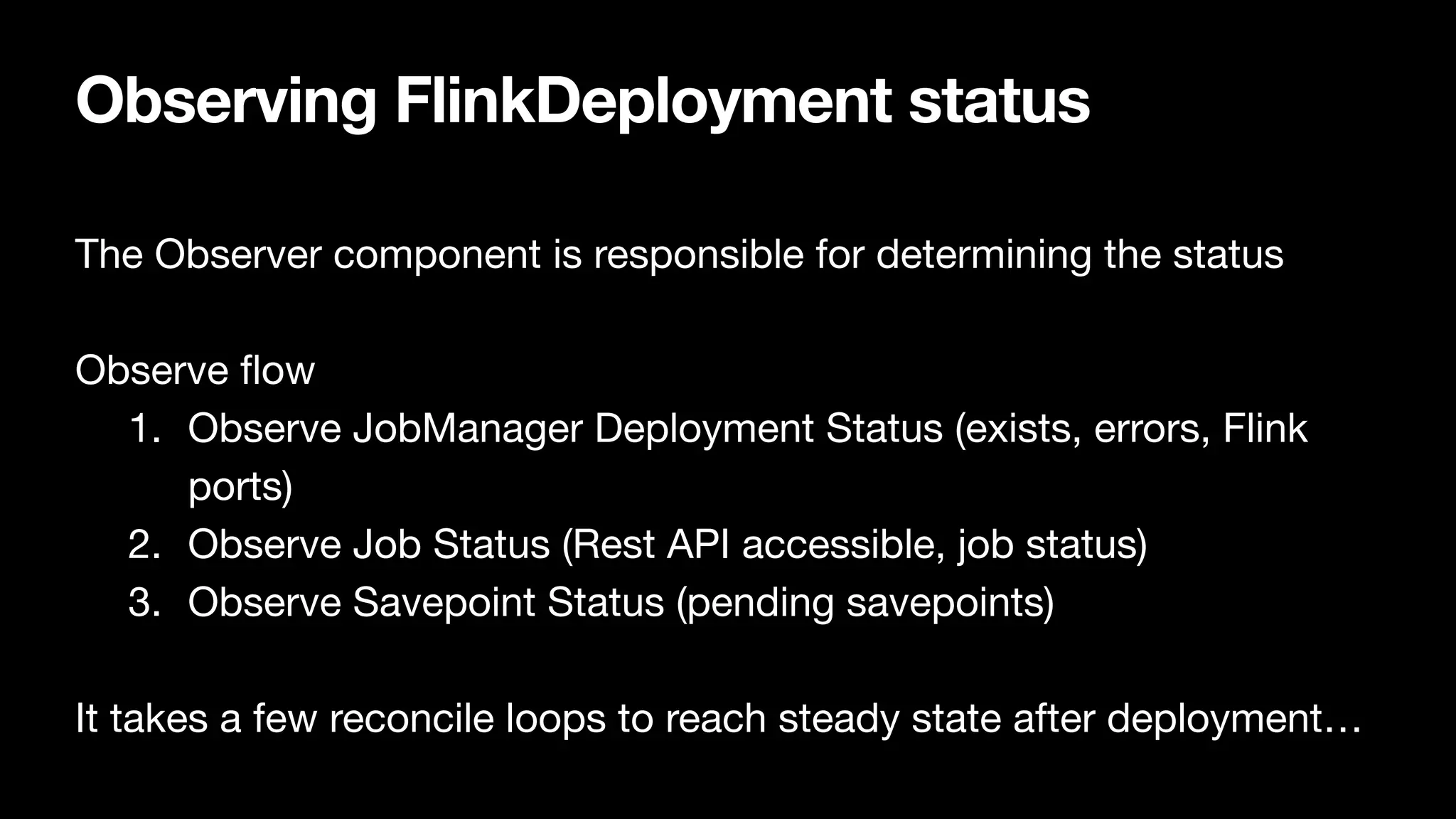 Observing FlinkDeployment status
The Observer component is responsible for determining the status

Observe
fl
ow

1. Observe JobManager Deployment Status (exists, errors, Flink
ports)

2. Observe Job Status (Rest API accessible, job status)

3. Observe Savepoint Status (pending savepoints)

It takes a few reconcile loops to reach steady state after deployment…
 