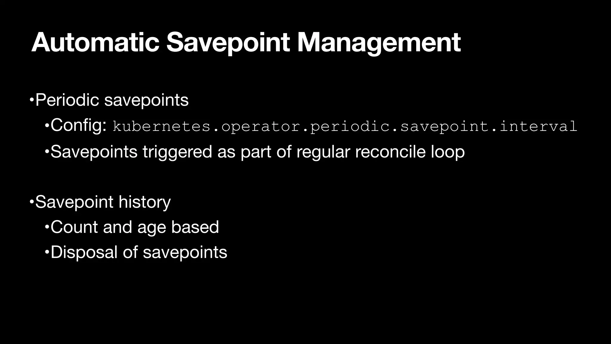 Automatic Savepoint Management
•Periodic savepoints

•Con
fi
g: kubernetes.operator.periodic.savepoint.interval

•Savepoints triggered as part of regular reconcile loop

•Savepoint history

•Count and age based

•Disposal of savepoints
 