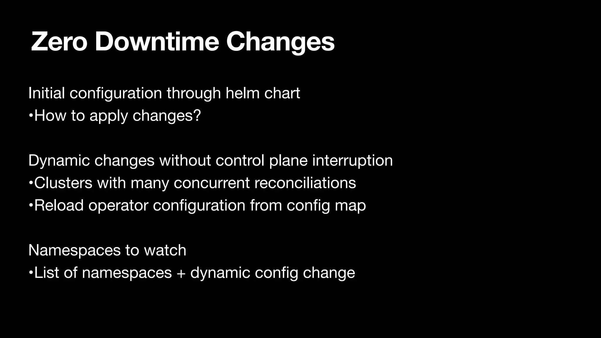 Zero Downtime Changes
Initial con
fi
guration through helm chart

•How to apply changes?

Dynamic changes without control plane interruption

•Clusters with many concurrent reconciliations

•Reload operator con
fi
guration from con
fi
g map

Namespaces to watch

•List of namespaces + dynamic con
fi
g change

 