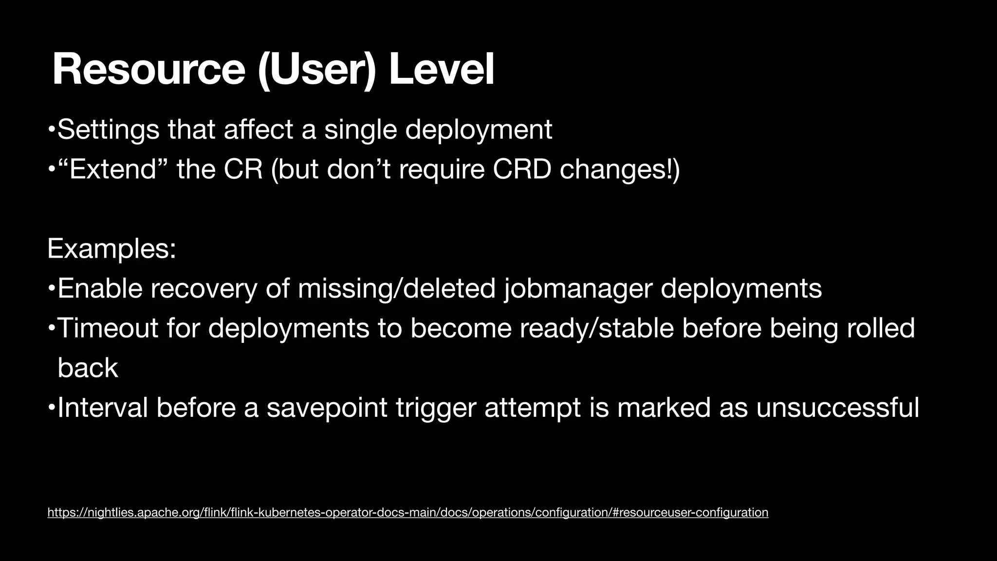 Resource (User) Level
•Settings that a
ff
ect a single deployment

•“Extend” the CR (but don’t require CRD changes!)

Examples:

•Enable recovery of missing/deleted jobmanager deployments

•Timeout for deployments to become ready/stable before being rolled
back

•Interval before a savepoint trigger attempt is marked as unsuccessful

https://nightlies.apache.org/
fl
ink/
fl
ink-kubernetes-operator-docs-main/docs/operations/con
fi
guration/#resourceuser-con
fi
guration
 