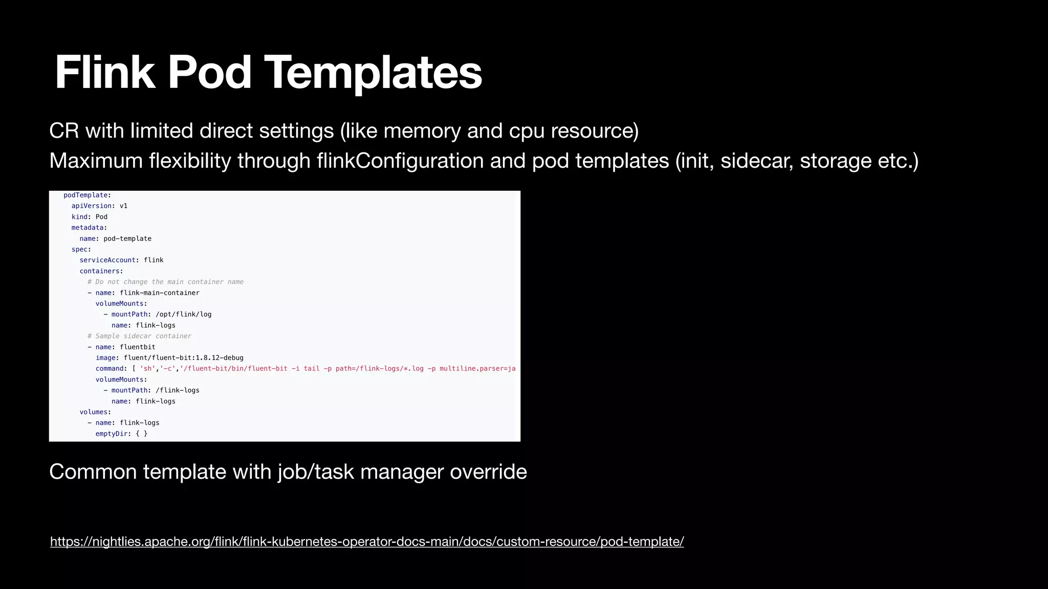 Flink Pod Templates
CR with limited direct settings (like memory and cpu resource)

Maximum
fl
exibility through
fl
inkCon
fi
guration and pod templates (init, sidecar, storage etc.)



Common template with job/task manager override

https://nightlies.apache.org/
fl
ink/
fl
ink-kubernetes-operator-docs-main/docs/custom-resource/pod-template/
 