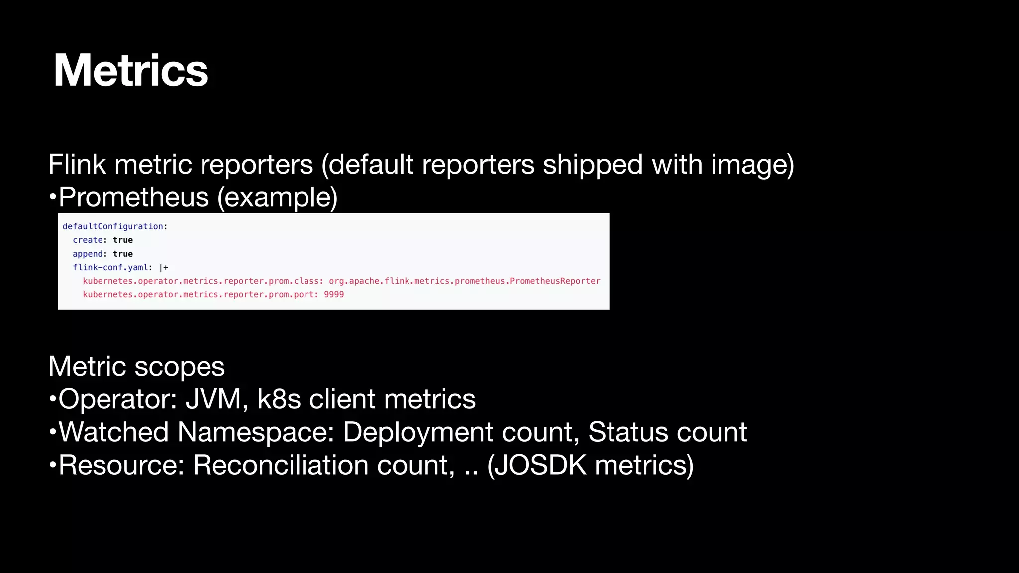 Metrics
Flink metric reporters (default reporters shipped with image)

•Prometheus (example) 


Metric scopes

•Operator: JVM, k8s client metrics

•Watched Namespace: Deployment count, Status count

•Resource: Reconciliation count, .. (JOSDK metrics)

 