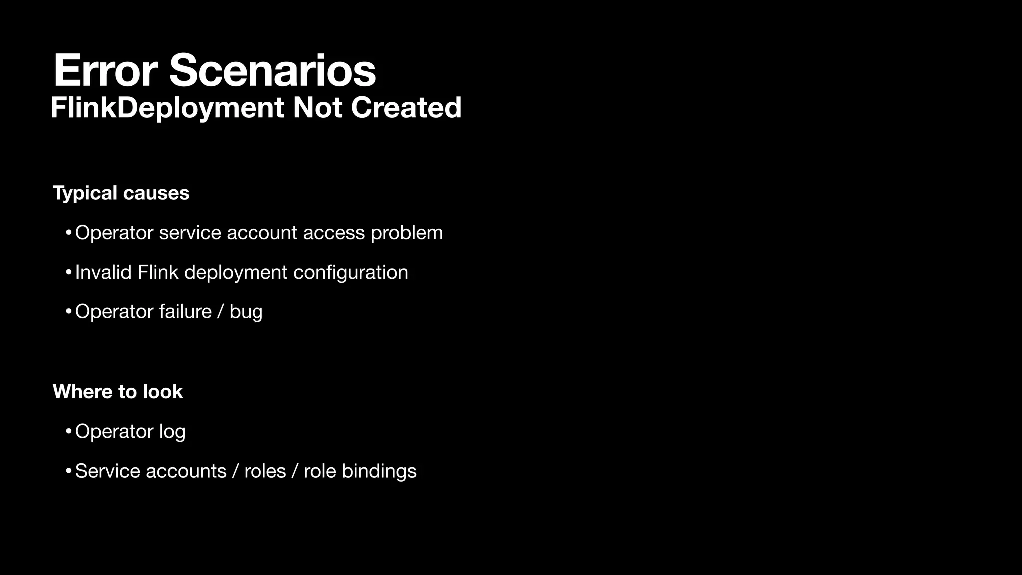 Error Scenarios
Typical causes
•Operator service account access problem

•Invalid Flink deployment con
fi
guration

•Operator failure / bug

Where to look
•Operator log

•Service accounts / roles / role bindings

FlinkDeployment Not Created
 