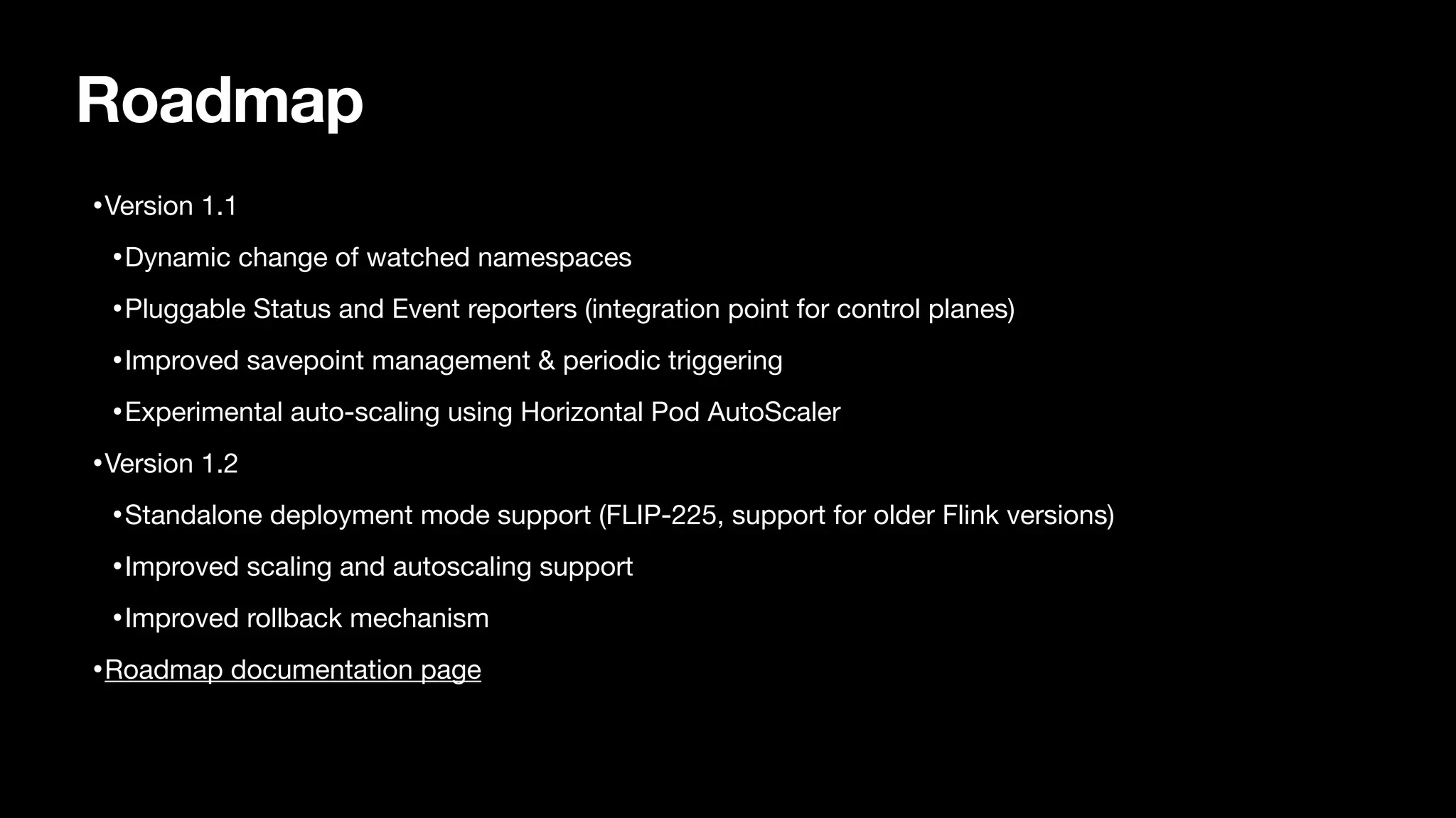 Roadmap
•Version 1.1

•Dynamic change of watched namespaces

•Pluggable Status and Event reporters (integration point for control planes)

•Improved savepoint management & periodic triggering

•Experimental auto-scaling using Horizontal Pod AutoScaler

•Version 1.2

•Standalone deployment mode support (FLIP-225, support for older Flink versions)

•Improved scaling and autoscaling support

•Improved rollback mechanism

•Roadmap documentation page
 