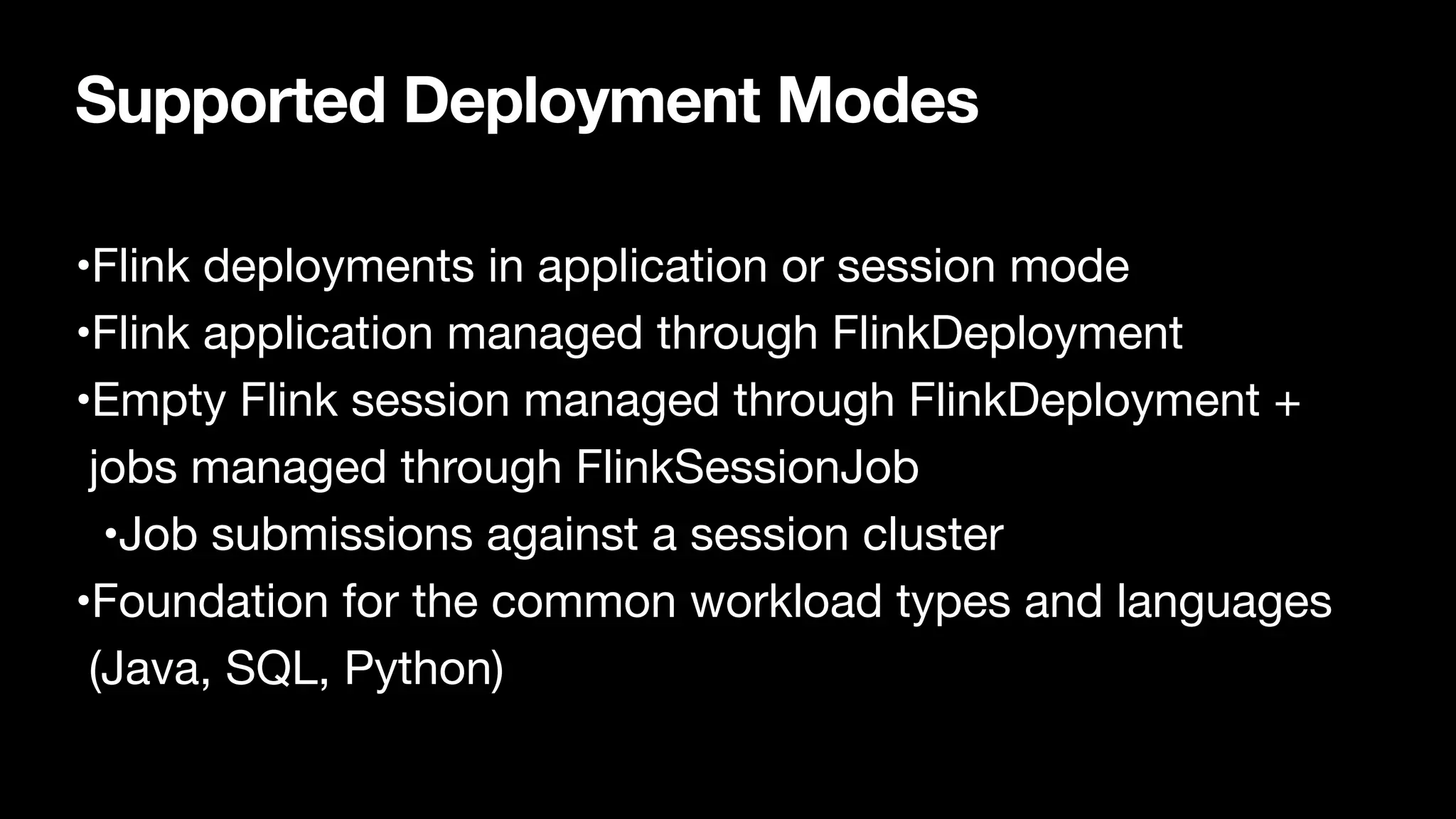 Supported Deployment Modes
•Flink deployments in application or session mode

•Flink application managed through FlinkDeployment

•Empty Flink session managed through FlinkDeployment +
jobs managed through FlinkSessionJob

•Job submissions against a session cluster

•Foundation for the common workload types and languages
(Java, SQL, Python)
 