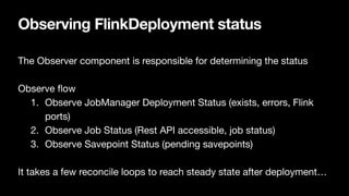 Observing FlinkDeployment status
The Observer component is responsible for determining the status

Observe
fl
ow

1. Observe JobManager Deployment Status (exists, errors, Flink
ports)

2. Observe Job Status (Rest API accessible, job status)

3. Observe Savepoint Status (pending savepoints)

It takes a few reconcile loops to reach steady state after deployment…
 