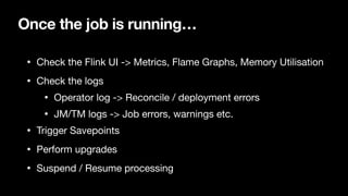 Once the job is running…
• Check the Flink UI -> Metrics, Flame Graphs, Memory Utilisation

• Check the logs

• Operator log -> Reconcile / deployment errors

• JM/TM logs -> Job errors, warnings etc.

• Trigger Savepoints

• Perform upgrades

• Suspend / Resume processing
 