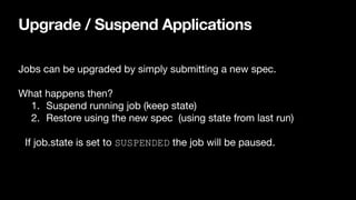 Upgrade / Suspend Applications
Jobs can be upgraded by simply submitting a new spec.

What happens then?

1. Suspend running job (keep state)

2. Restore using the new spec (using state from last run)

If job.state is set to SUSPENDED the job will be paused.
 