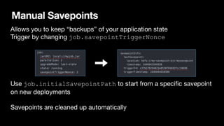 Manual Savepoints
•
Allows you to keep “backups” of your application state

Trigger by changing job.savepointTriggerNonce
 
•
Use job.initialSavepointPath to start from a speci
fi
c savepoint
on new deployments 
•
Savepoints are cleaned up automatically
 