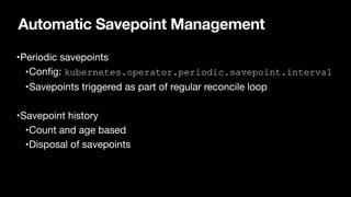 Automatic Savepoint Management
•Periodic savepoints

•Con
fi
g: kubernetes.operator.periodic.savepoint.interval

•Savepoints triggered as part of regular reconcile loop

•Savepoint history

•Count and age based

•Disposal of savepoints
 