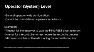 Operator (System) Level
•General operator wide con
fi
guration

•Cannot be overridden on a per-resource basis

Examples:

•Timeout for the observer to wait the Flink REST client to return

•Interval for the controller to reschedule the reconcile process

•Maximum number of threads running the reconciliation loop

https://nightlies.apache.org/
fl
ink/
fl
ink-kubernetes-operator-docs-main/docs/operations/con
fi
guration/#system-con
fi
guration
 