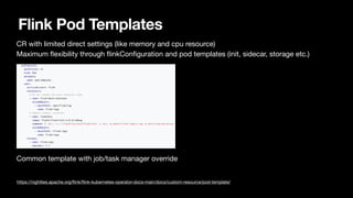Flink Pod Templates
CR with limited direct settings (like memory and cpu resource)

Maximum
fl
exibility through
fl
inkCon
fi
guration and pod templates (init, sidecar, storage etc.)



Common template with job/task manager override

https://nightlies.apache.org/
fl
ink/
fl
ink-kubernetes-operator-docs-main/docs/custom-resource/pod-template/
 