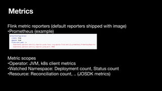 Metrics
Flink metric reporters (default reporters shipped with image)

•Prometheus (example) 


Metric scopes

•Operator: JVM, k8s client metrics

•Watched Namespace: Deployment count, Status count

•Resource: Reconciliation count, .. (JOSDK metrics)

 
