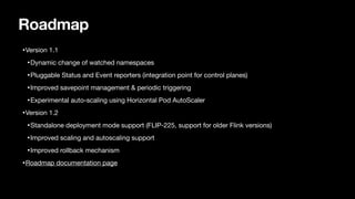Roadmap
•Version 1.1

•Dynamic change of watched namespaces

•Pluggable Status and Event reporters (integration point for control planes)

•Improved savepoint management & periodic triggering

•Experimental auto-scaling using Horizontal Pod AutoScaler

•Version 1.2

•Standalone deployment mode support (FLIP-225, support for older Flink versions)

•Improved scaling and autoscaling support

•Improved rollback mechanism

•Roadmap documentation page
 