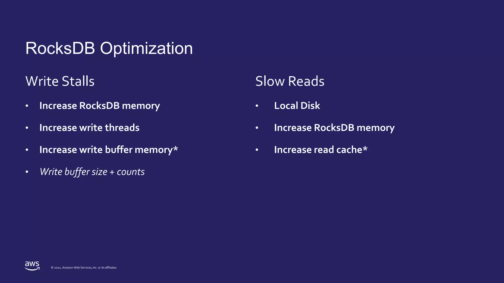 © 2022, Amazon Web Services, Inc. or its affiliates.
RocksDB Optimization
Write Stalls
• Increase RocksDB memory
• Increase write threads
• Increase write buffer memory*
• Write buffer size + counts
Slow Reads
• Local Disk
• Increase RocksDB memory
• Increase read cache*
 