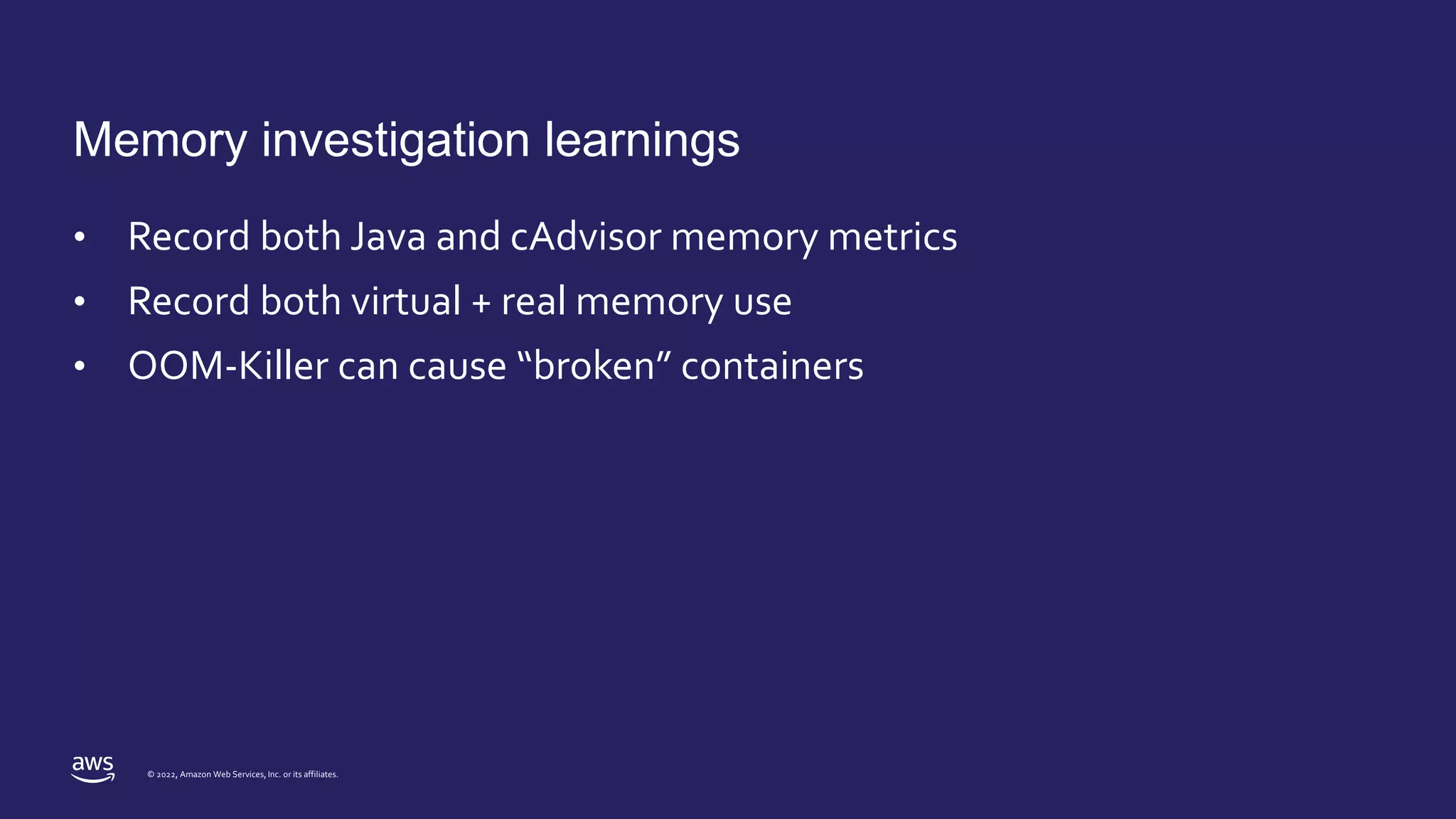 © 2022, Amazon Web Services, Inc. or its affiliates.
Memory investigation learnings
• Record both Java and cAdvisor memory metrics
• Record both virtual + real memory use
• OOM-Killer can cause “broken” containers
 