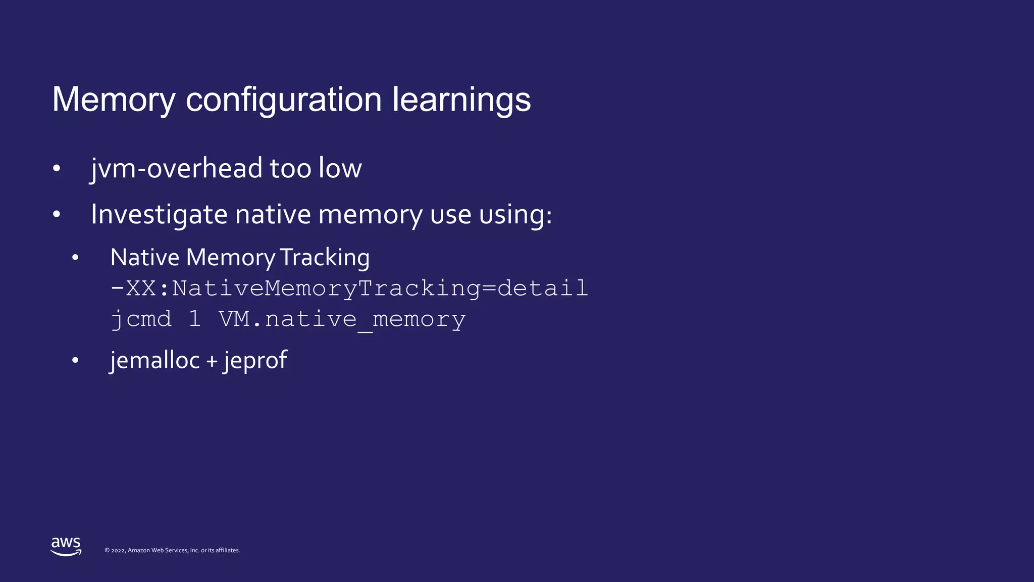 © 2022, Amazon Web Services, Inc. or its affiliates.
Memory configuration learnings
• jvm-overhead too low
• Investigate native memory use using:
• Native MemoryTracking
-XX:NativeMemoryTracking=detail
jcmd 1 VM.native_memory
• jemalloc + jeprof
 