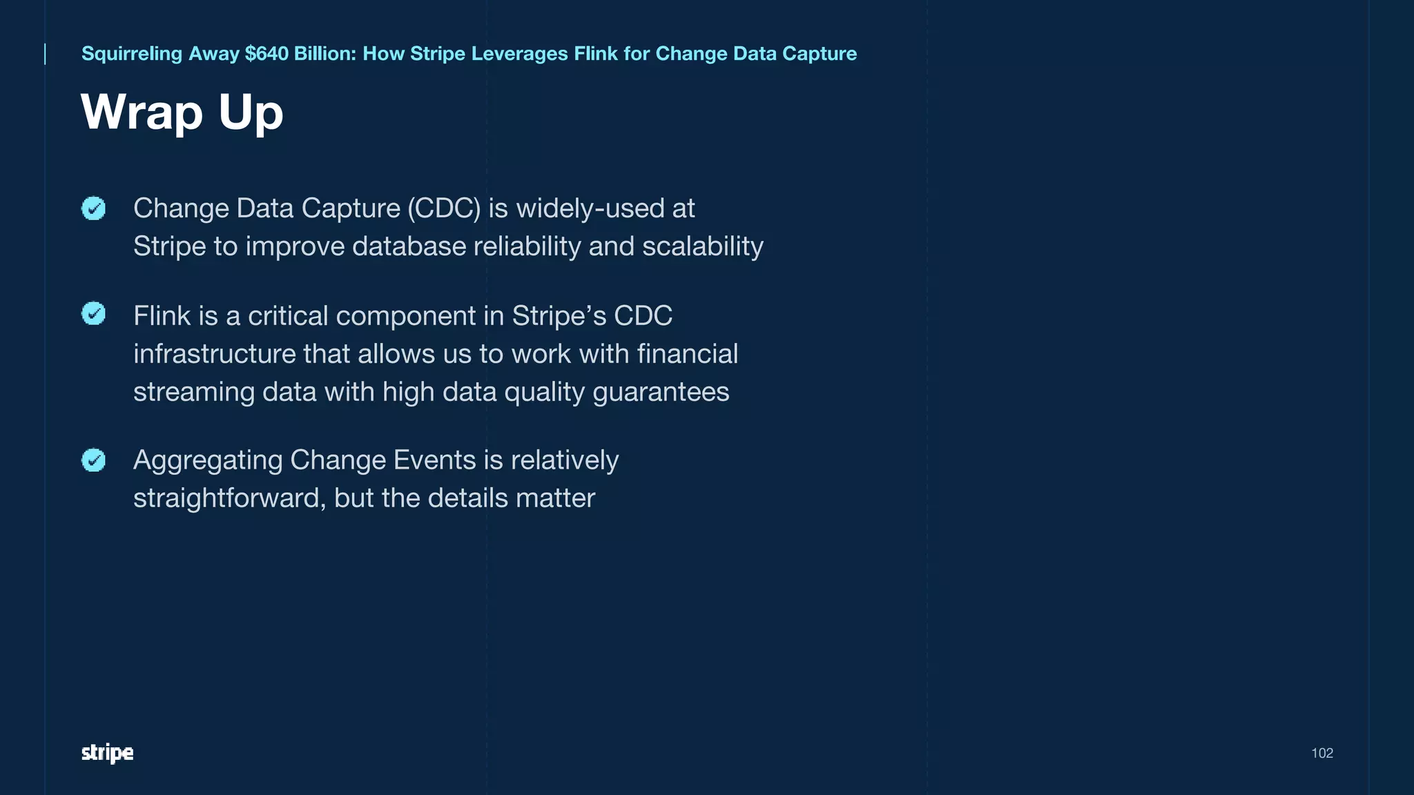 Aggregating Change Events is relatively
straightforward, but the details matter
Squirreling Away $640 Billion: How Stripe Leverages Flink for Change Data Capture
Wrap Up
102
Change Data Capture (CDC) is widely-used at
Stripe to improve database reliability and scalability
Flink is a critical component in Stripe’s CDC
infrastructure that allows us to work with financial
streaming data with high data quality guarantees
 