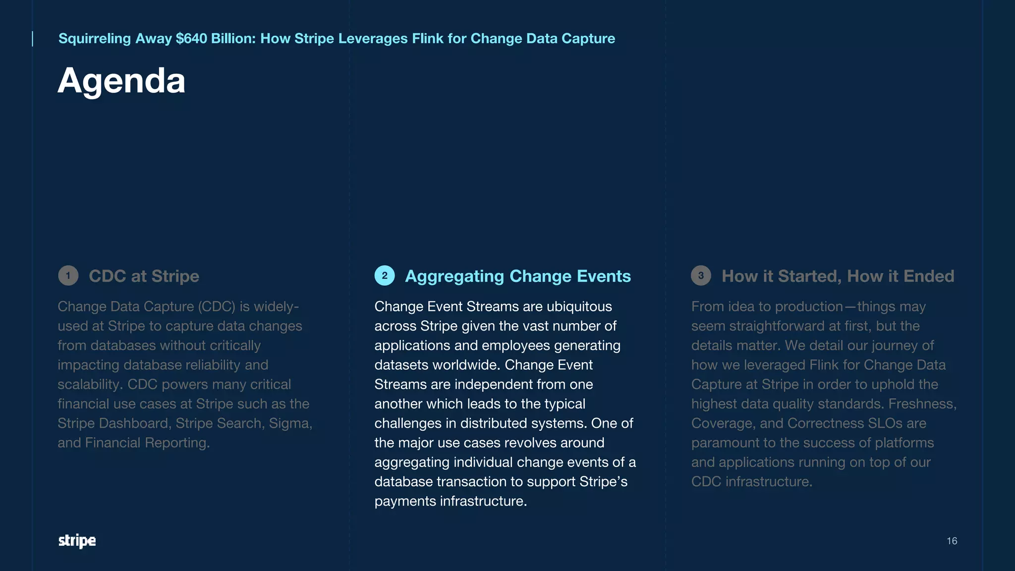 16
Agenda
CDC at Stripe
1 Aggregating Change Events
2 How it Started, How it Ended
3
Squirreling Away $640 Billion: How Stripe Leverages Flink for Change Data Capture
Change Data Capture (CDC) is widely-
used at Stripe to capture data changes
from databases without critically
impacting database reliability and
scalability. CDC powers many critical
financial use cases at Stripe such as the
Stripe Dashboard, Stripe Search, Sigma,
and Financial Reporting.
From idea to production—things may
seem straightforward at first, but the
details matter. We detail our journey of
how we leveraged Flink for Change Data
Capture at Stripe in order to uphold the
highest data quality standards. Freshness,
Coverage, and Correctness SLOs are
paramount to the success of platforms
and applications running on top of our
CDC infrastructure.
Change Event Streams are ubiquitous
across Stripe given the vast number of
applications and employees generating
datasets worldwide. Change Event
Streams are independent from one
another which leads to the typical
challenges in distributed systems. One of
the major use cases revolves around
aggregating individual change events of a
database transaction to support Stripe’s
payments infrastructure.
 