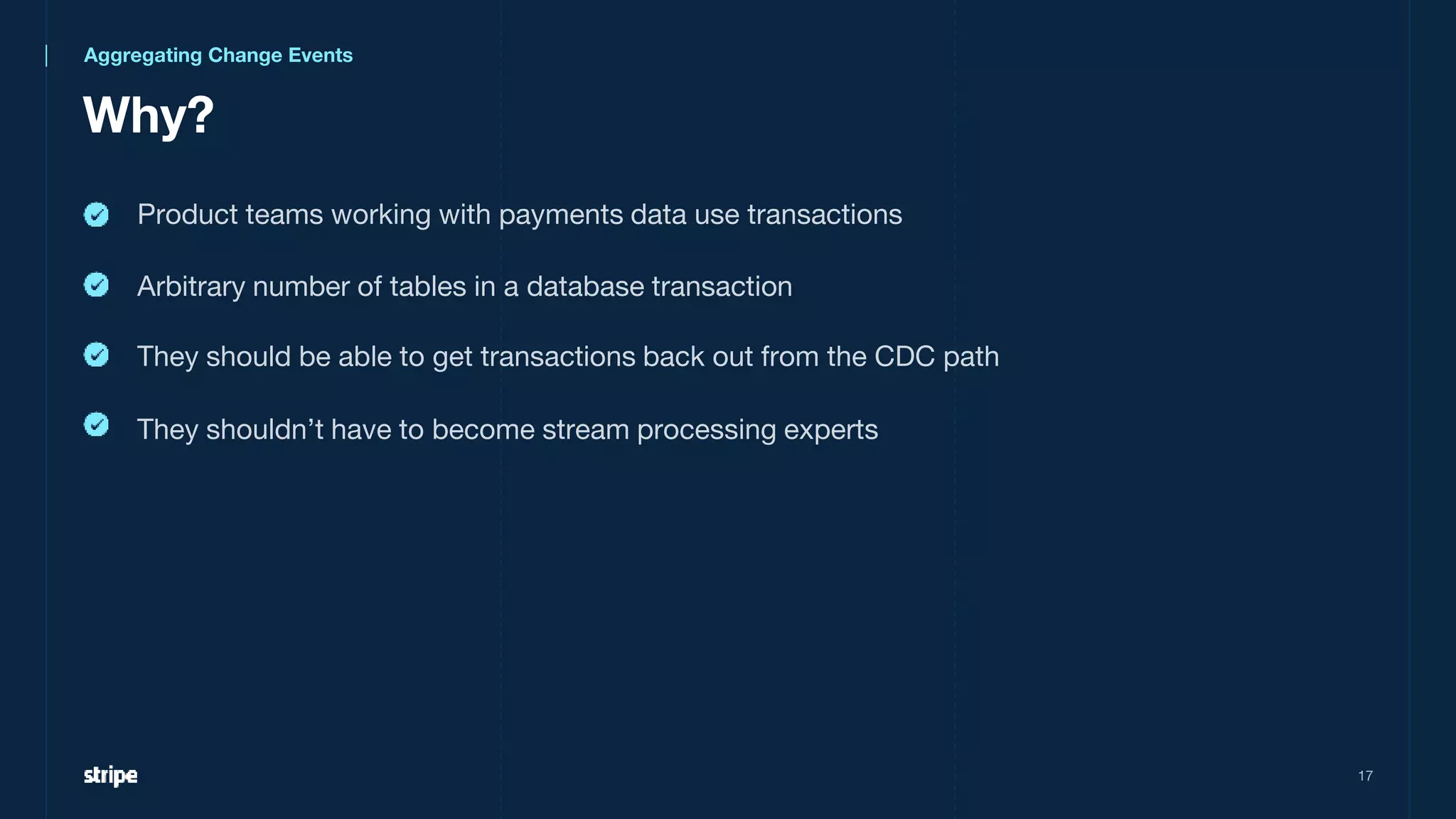 Why?
17
Aggregating Change Events
Product teams working with payments data use transactions
Arbitrary number of tables in a database transaction
They should be able to get transactions back out from the CDC path
They shouldn’t have to become stream processing experts
 
