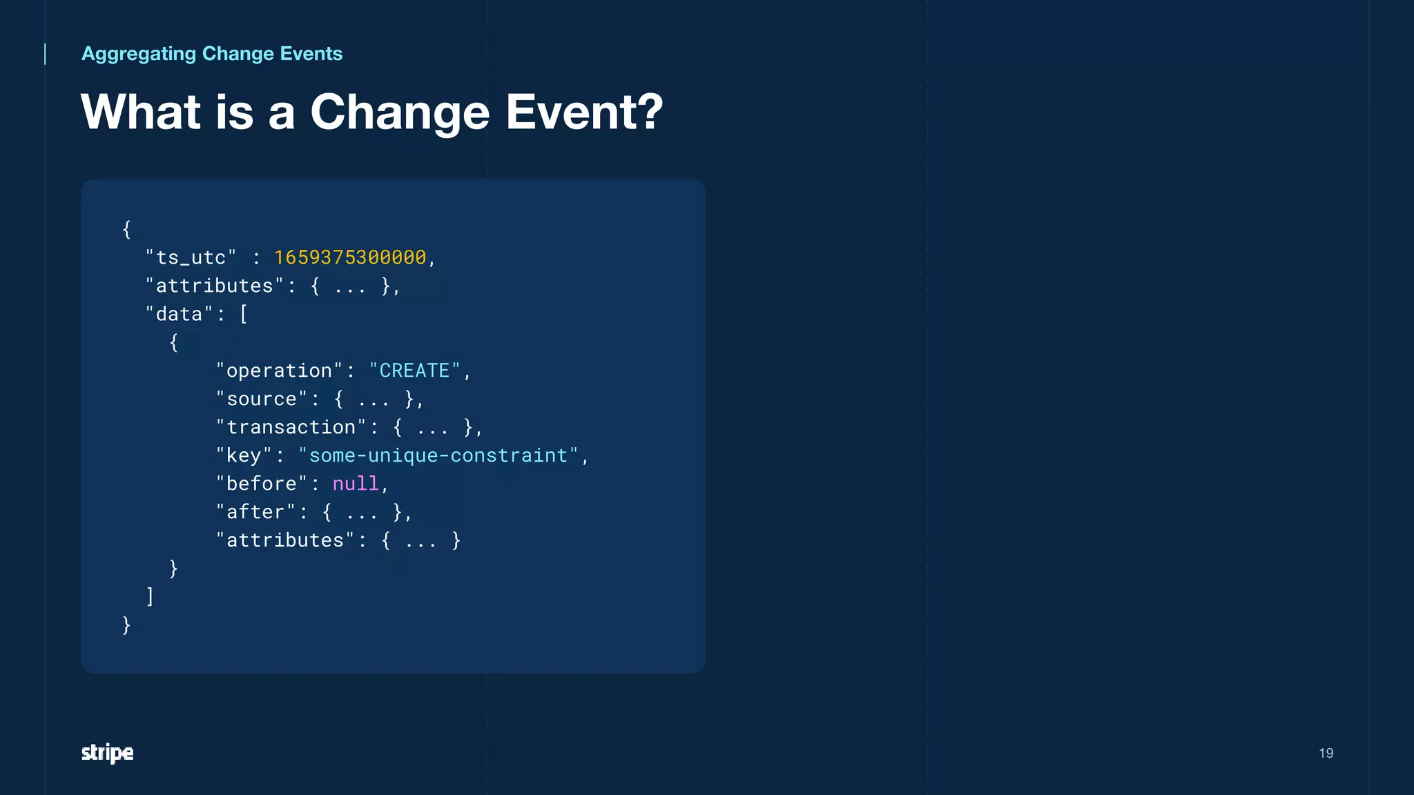 What is a Change Event?
19
{
"ts_utc" : 1659375300000,
"attributes": { ... },
"data": [
{
"operation": "CREATE",
"source": { ... },
"transaction": { ... },
"key": "some-unique-constraint",
"before": null,
"after": { ... },
"attributes": { ... }
}
]
}
Aggregating Change Events
 