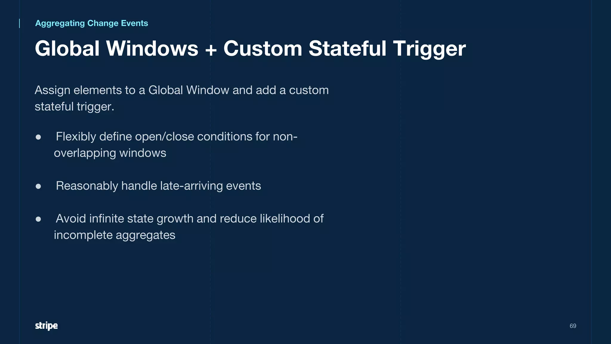 Global Windows + Custom Stateful Trigger
69
Assign elements to a Global Window and add a custom
stateful trigger.
● Flexibly define open/close conditions for non-
overlapping windows
● Reasonably handle late-arriving events
● Avoid infinite state growth and reduce likelihood of
incomplete aggregates
Aggregating Change Events
 