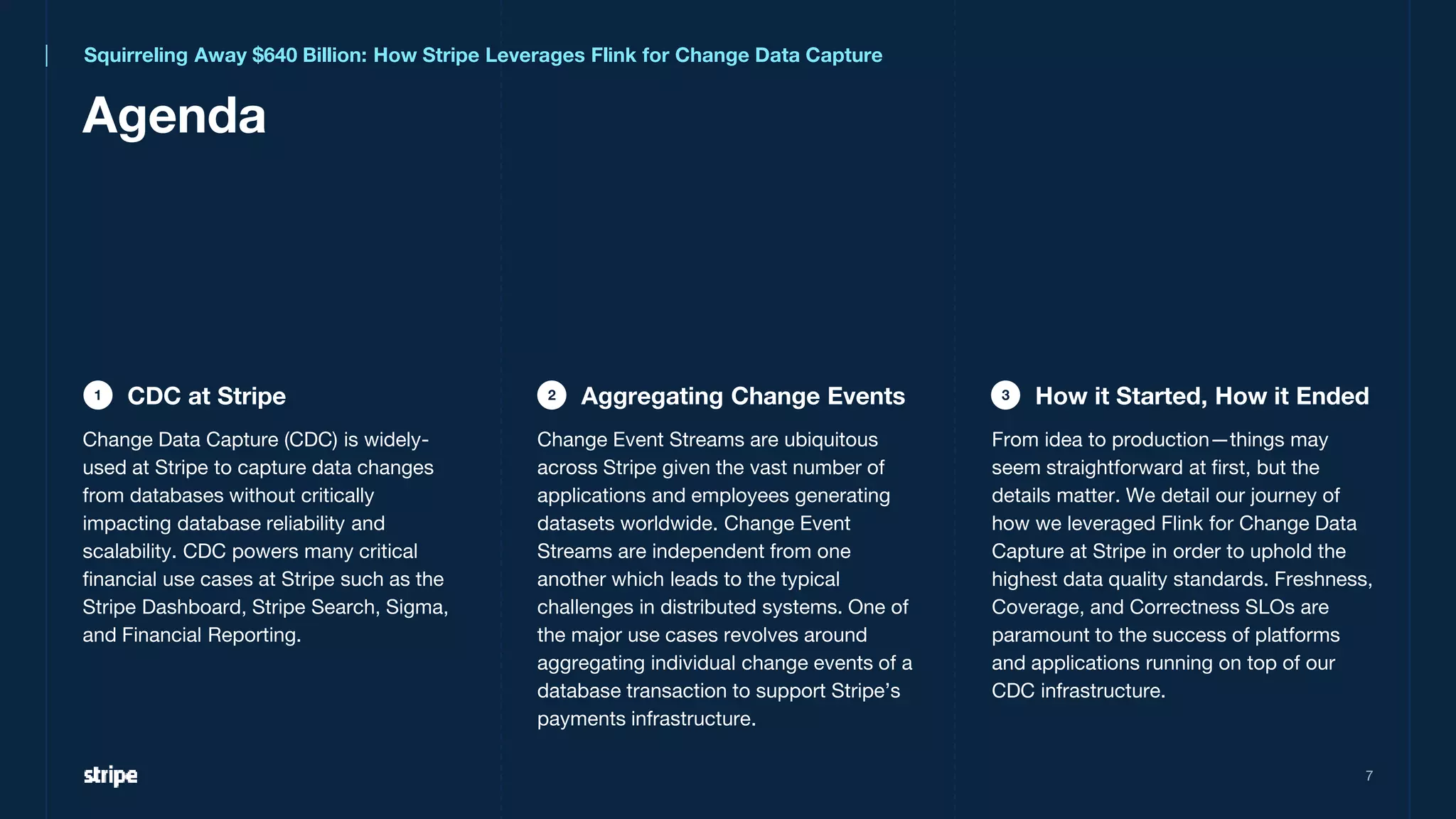 7
CDC at Stripe
Agenda
1 Aggregating Change Events
2 How it Started, How it Ended
3
Squirreling Away $640 Billion: How Stripe Leverages Flink for Change Data Capture
Change Data Capture (CDC) is widely-
used at Stripe to capture data changes
from databases without critically
impacting database reliability and
scalability. CDC powers many critical
financial use cases at Stripe such as the
Stripe Dashboard, Stripe Search, Sigma,
and Financial Reporting.
From idea to production—things may
seem straightforward at first, but the
details matter. We detail our journey of
how we leveraged Flink for Change Data
Capture at Stripe in order to uphold the
highest data quality standards. Freshness,
Coverage, and Correctness SLOs are
paramount to the success of platforms
and applications running on top of our
CDC infrastructure.
Change Event Streams are ubiquitous
across Stripe given the vast number of
applications and employees generating
datasets worldwide. Change Event
Streams are independent from one
another which leads to the typical
challenges in distributed systems. One of
the major use cases revolves around
aggregating individual change events of a
database transaction to support Stripe’s
payments infrastructure.
 