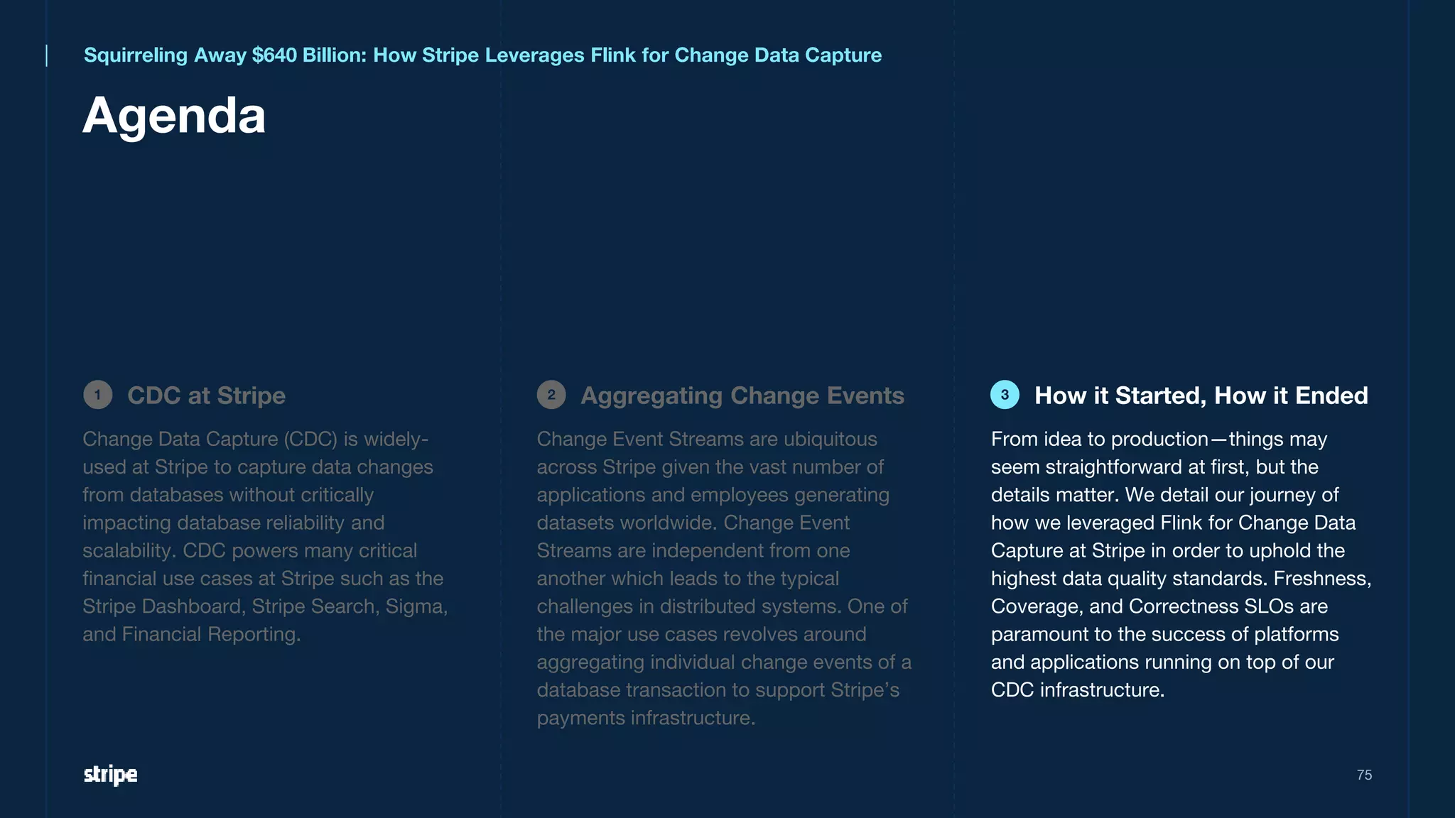 75
Agenda
CDC at Stripe
1 Aggregating Change Events
2 How it Started, How it Ended
3
Squirreling Away $640 Billion: How Stripe Leverages Flink for Change Data Capture
Change Data Capture (CDC) is widely-
used at Stripe to capture data changes
from databases without critically
impacting database reliability and
scalability. CDC powers many critical
financial use cases at Stripe such as the
Stripe Dashboard, Stripe Search, Sigma,
and Financial Reporting.
From idea to production—things may
seem straightforward at first, but the
details matter. We detail our journey of
how we leveraged Flink for Change Data
Capture at Stripe in order to uphold the
highest data quality standards. Freshness,
Coverage, and Correctness SLOs are
paramount to the success of platforms
and applications running on top of our
CDC infrastructure.
Change Event Streams are ubiquitous
across Stripe given the vast number of
applications and employees generating
datasets worldwide. Change Event
Streams are independent from one
another which leads to the typical
challenges in distributed systems. One of
the major use cases revolves around
aggregating individual change events of a
database transaction to support Stripe’s
payments infrastructure.
 