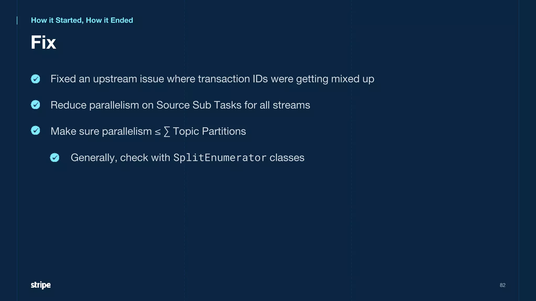 Fix
82
Fixed an upstream issue where transaction IDs were getting mixed up
Reduce parallelism on Source Sub Tasks for all streams
Make sure parallelism ≤ ∑ Topic Partitions
Generally, check with SplitEnumerator classes
How it Started, How it Ended
 