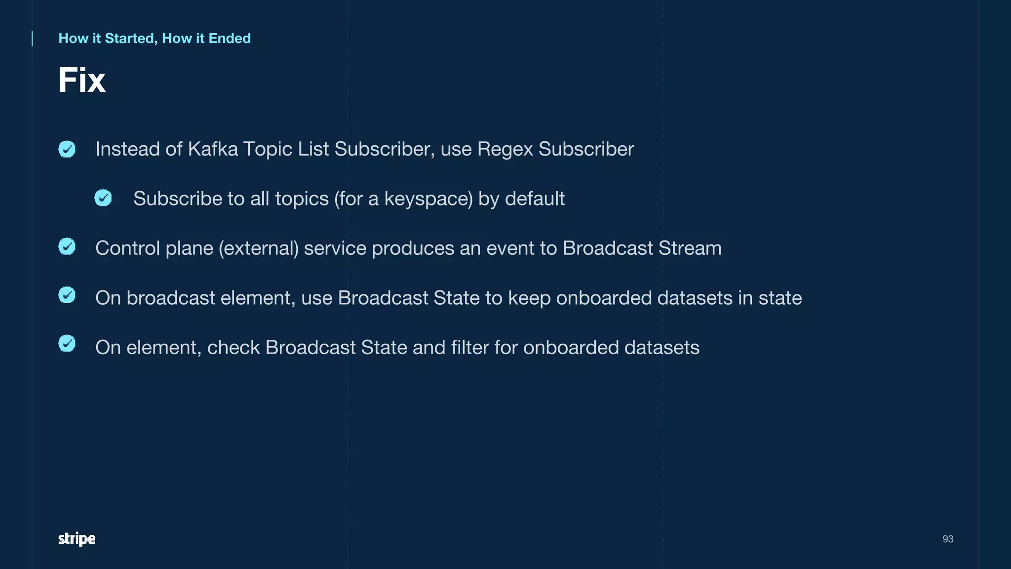 Fix
93
Instead of Kafka Topic List Subscriber, use Regex Subscriber
Subscribe to all topics (for a keyspace) by default
Control plane (external) service produces an event to Broadcast Stream
On broadcast element, use Broadcast State to keep onboarded datasets in state
On element, check Broadcast State and filter for onboarded datasets
How it Started, How it Ended
 