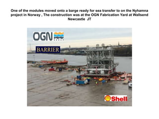 One of the modules moved onto a barge ready for sea transfer to on the Nyhamna
project in Norway , The construction was at the OGN Fabrication Yard at Wallsend
Newcastle JT
 