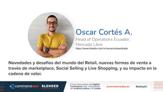 Oscar Cortés A.
Head of Operations Ecuador,
Mercado Libre
https://www.linkedin.com/in/oscarcortesandrade
Foto Speaker
Novedades y desafíos del mundo del Retail, nuevas formas de venta a
través de marketplace, Social Selling y Live Shopping, y su impacto en la
cadena de valor.
 