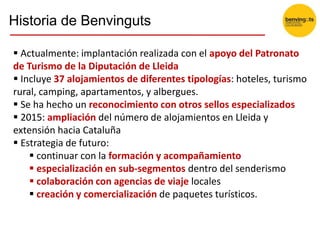  Actualmente: implantación realizada con el apoyo del Patronato
de Turismo de la Diputación de Lleida
 Incluye 37 alojamientos de diferentes tipologías: hoteles, turismo
rural, camping, apartamentos, y albergues.
 Se ha hecho un reconocimiento con otros sellos especializados
 2015: ampliación del número de alojamientos en Lleida y
extensión hacia Cataluña
 Estrategia de futuro:
 continuar con la formación y acompañamiento
 especialización en sub-segmentos dentro del senderismo
 colaboración con agencias de viaje locales
 creación y comercialización de paquetes turísticos.
Historia de Benvinguts
 