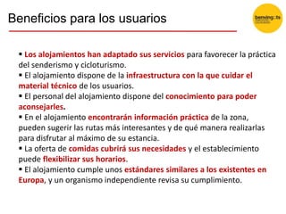 Beneficios para los usuarios
 Los alojamientos han adaptado sus servicios para favorecer la práctica
del senderismo y cicloturismo.
 El alojamiento dispone de la infraestructura con la que cuidar el
material técnico de los usuarios.
 El personal del alojamiento dispone del conocimiento para poder
aconsejarles.
 En el alojamiento encontrarán información práctica de la zona,
pueden sugerir las rutas más interesantes y de qué manera realizarlas
para disfrutar al máximo de su estancia.
 La oferta de comidas cubrirá sus necesidades y el establecimiento
puede flexibilizar sus horarios.
 El alojamiento cumple unos estándares similares a los existentes en
Europa, y un organismo independiente revisa su cumplimiento.
 