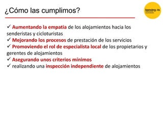 ¿Cómo las cumplimos?
 Aumentando la empatia de los alojamientos hacia los
senderistas y cicloturistas
 Mejorando los procesos de prestación de los servicios
 Promoviendo el rol de especialista local de los propietarios y
gerentes de alojamientos
 Asegurando unos criterios mínimos
 realizando una inspección independiente de alojamientos
 
