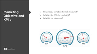● How are you and other channels measured?
● What are the KPIs for your brand?
● What do you value most?
Marketing
Objective and
KPI’s
 