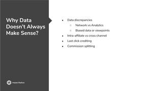 Why Data
Doesn’t Always
Make Sense?
● Data discrepancies
○ Network vs Analytics
○ Biased data or viewpoints
● Intra-affiliate vs cross channel
● Last click crediting
● Commission splitting
 