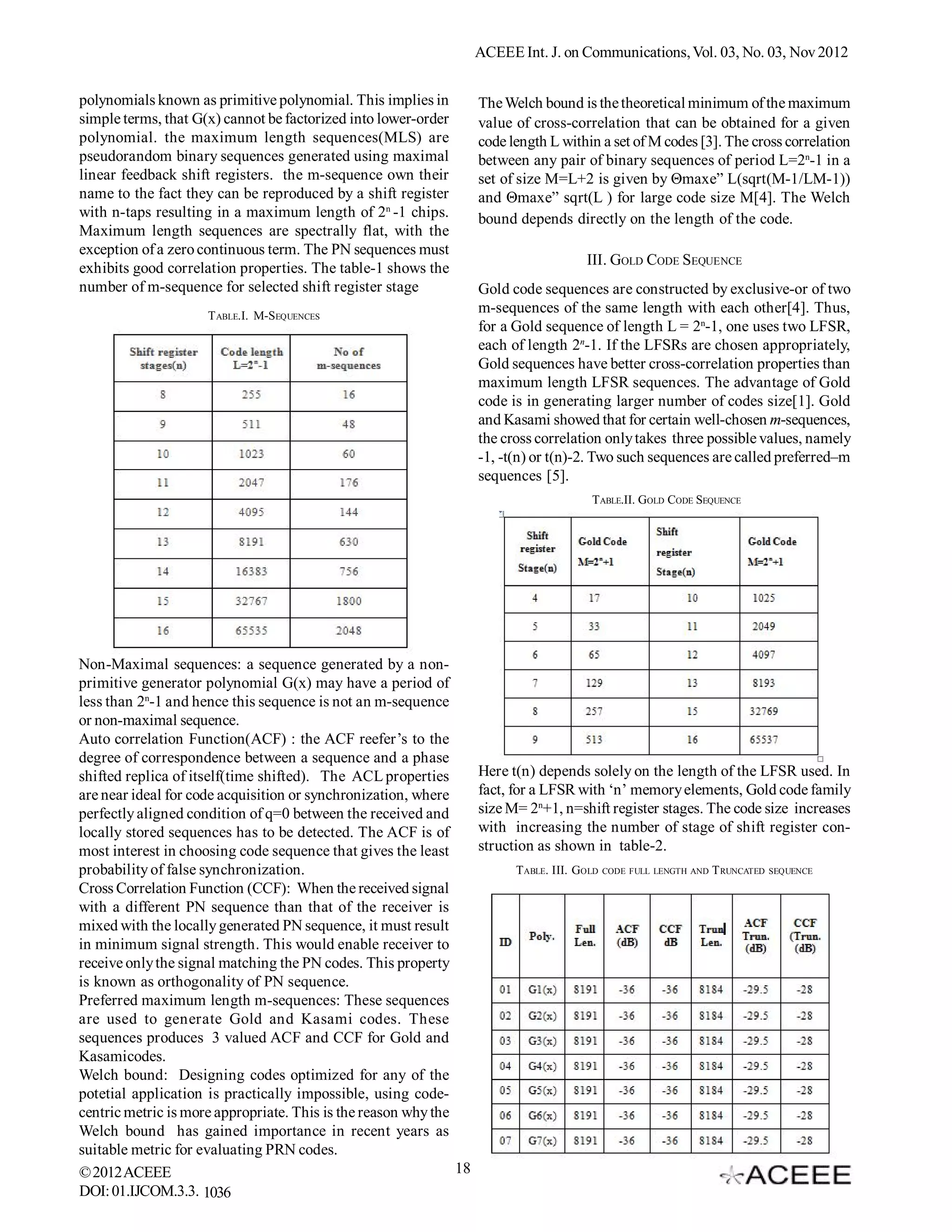 ACEEE Int. J. on Communications, Vol. 03, No. 02, Nov 2012


polynomials known as primitive polynomial. This implies in          The Welch bound is the theoretical minimum of the maximum
simple terms, that G(x) cannot be factorized into lower-order       value of cross-correlation that can be obtained for a given
polynomial. the maximum length sequences(MLS) are                   code length L within a set of M codes [3]. The cross correlation
pseudorandom binary sequences generated using maximal               between any pair of binary sequences of period L=2n-1 in a
linear feedback shift registers. the m-sequence own their           set of size M=L+2 is given by Θmaxe” L(sqrt(M-1/LM-1))
name to the fact they can be reproduced by a shift register         and Θmaxe” sqrt(L ) for large code size M[4]. The Welch
with n-taps resulting in a maximum length of 2n -1 chips.           bound depends directly on the length of the code.
Maximum length sequences are spectrally flat, with the
exception of a zero continuous term. The PN sequences must
                                                                                       III. GOLD CODE SEQUENCE
exhibits good correlation properties. The table-1 shows the
number of m-sequence for selected shift register stage              Gold code sequences are constructed by exclusive-or of two
                     T ABLE.I. M-SEQUENCES
                                                                    m-sequences of the same length with each other[4]. Thus,
                                                                    for a Gold sequence of length L = 2n-1, one uses two LFSR,
                                                                    each of length 2n-1. If the LFSRs are chosen appropriately,
                                                                    Gold sequences have better cross-correlation properties than
                                                                    maximum length LFSR sequences. The advantage of Gold
                                                                    code is in generating larger number of codes size[1]. Gold
                                                                    and Kasami showed that for certain well-chosen m-sequences,
                                                                    the cross correlation only takes three possible values, namely
                                                                    -1, -t(n) or t(n)-2. Two such sequences are called preferred–m
                                                                    sequences [5].
                                                                                        TABLE.II. GOLD CODE SEQUENCE




Non-Maximal sequences: a sequence generated by a non-
primitive generator polynomial G(x) may have a period of
less than 2n-1 and hence this sequence is not an m-sequence
or non-maximal sequence.
Auto correlation Function(ACF) : the ACF reefer’s to the
degree of correspondence between a sequence and a phase
shifted replica of itself(time shifted). The ACL properties         Here t(n) depends solely on the length of the LFSR used. In
are near ideal for code acquisition or synchronization, where       fact, for a LFSR with ‘n’ memory elements, Gold code family
perfectly aligned condition of q=0 between the received and         size M= 2n+1, n=shift register stages. The code size increases
locally stored sequences has to be detected. The ACF is of          with increasing the number of stage of shift register con-
most interest in choosing code sequence that gives the least        struction as shown in table-2.
probability of false synchronization.                                     TABLE. III. GOLD   CODE FULL LENGTH AND   T RUNCATED   SEQUENCE

Cross Correlation Function (CCF): When the received signal
with a different PN sequence than that of the receiver is
mixed with the locally generated PN sequence, it must result
in minimum signal strength. This would enable receiver to
receive only the signal matching the PN codes. This property
is known as orthogonality of PN sequence.
Preferred maximum length m-sequences: These sequences
are used to generate Gold and Kasami codes. These
sequences produces 3 valued ACF and CCF for Gold and
Kasamicodes.
Welch bound: Designing codes optimized for any of the
potetial application is practically impossible, using code-
centric metric is more appropriate. This is the reason why the
Welch bound has gained importance in recent years as
suitable metric for evaluating PRN codes.
© 2012 ACEEE                                                   18
DOI: 01.IJCOM.3.2. 1036
 