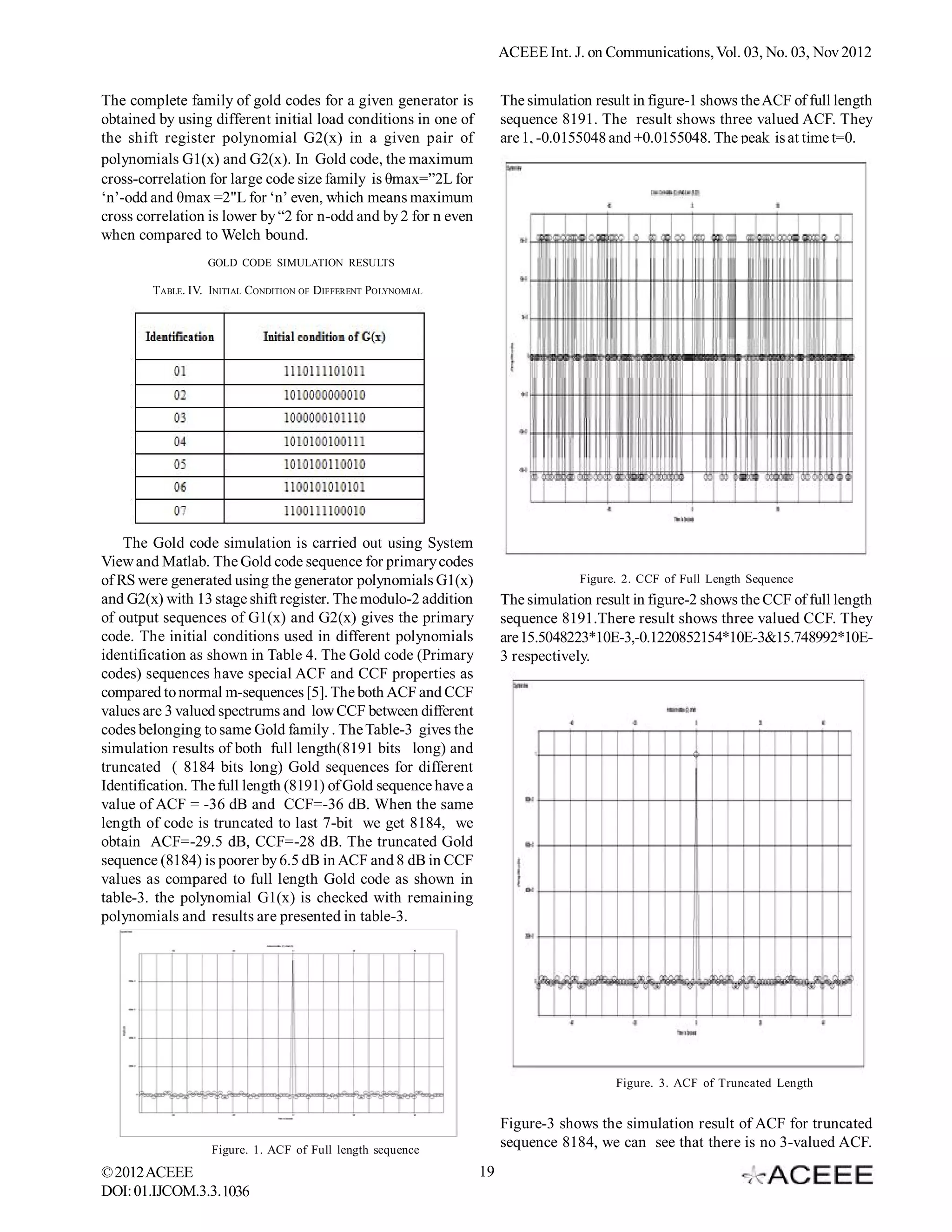 ACEEE Int. J. on Communications, Vol. 03, No. 02, Nov 2012


The complete family of gold codes for a given generator is            The simulation result in figure-1 shows the ACF of full length
obtained by using different initial load conditions in one of         sequence 8191. The result shows three valued ACF. They
the shift register polynomial G2(x) in a given pair of                are 1, -0.0155048 and +0.0155048. The peak is at time t=0.
polynomials G1(x) and G2(x). In Gold code, the maximum
cross-correlation for large code size family is θmax=”2L for
‘n’-odd and θmax =2"L for ‘n’ even, which means maximum
cross correlation is lower by “2 for n-odd and by 2 for n even
when compared to Welch bound.
                  GOLD CODE SIMULATION RESULTS

        TABLE. IV. INITIAL CONDITION OF DIFFERENT POLYNOMIAL




    The Gold code simulation is carried out using System
View and Matlab. The Gold code sequence for primary codes
of RS were generated using the generator polynomials G1(x)                         Figure. 2. CCF of Full Length Sequence
and G2(x) with 13 stage shift register. The modulo-2 addition         The simulation result in figure-2 shows the CCF of full length
of output sequences of G1(x) and G2(x) gives the primary              sequence 8191.There result shows three valued CCF. They
code. The initial conditions used in different polynomials            are 15.5048223*10E-3,-0.1220852154*10E-3&15.748992*10E-
identification as shown in Table 4. The Gold code (Primary            3 respectively.
codes) sequences have special ACF and CCF properties as
compared to normal m-sequences [5]. The both ACF and CCF
values are 3 valued spectrums and low CCF between different
codes belonging to same Gold family . The Table-3 gives the
simulation results of both full length(8191 bits long) and
truncated ( 8184 bits long) Gold sequences for different
Identification. The full length (8191) of Gold sequence have a
value of ACF = -36 dB and CCF=-36 dB. When the same
length of code is truncated to last 7-bit we get 8184, we
obtain ACF=-29.5 dB, CCF=-28 dB. The truncated Gold
sequence (8184) is poorer by 6.5 dB in ACF and 8 dB in CCF
values as compared to full length Gold code as shown in
table-3. the polynomial G1(x) is checked with remaining
polynomials and results are presented in table-3.




                                                                                         Figure. 3. ACF of Truncated Length


                                                                      Figure-3 shows the simulation result of ACF for truncated
                   Figure. 1. ACF of Full length sequence
                                                                      sequence 8184, we can see that there is no 3-valued ACF.
© 2012 ACEEE                                                     19
DOI: 01.IJCOM.3.2.1036
 