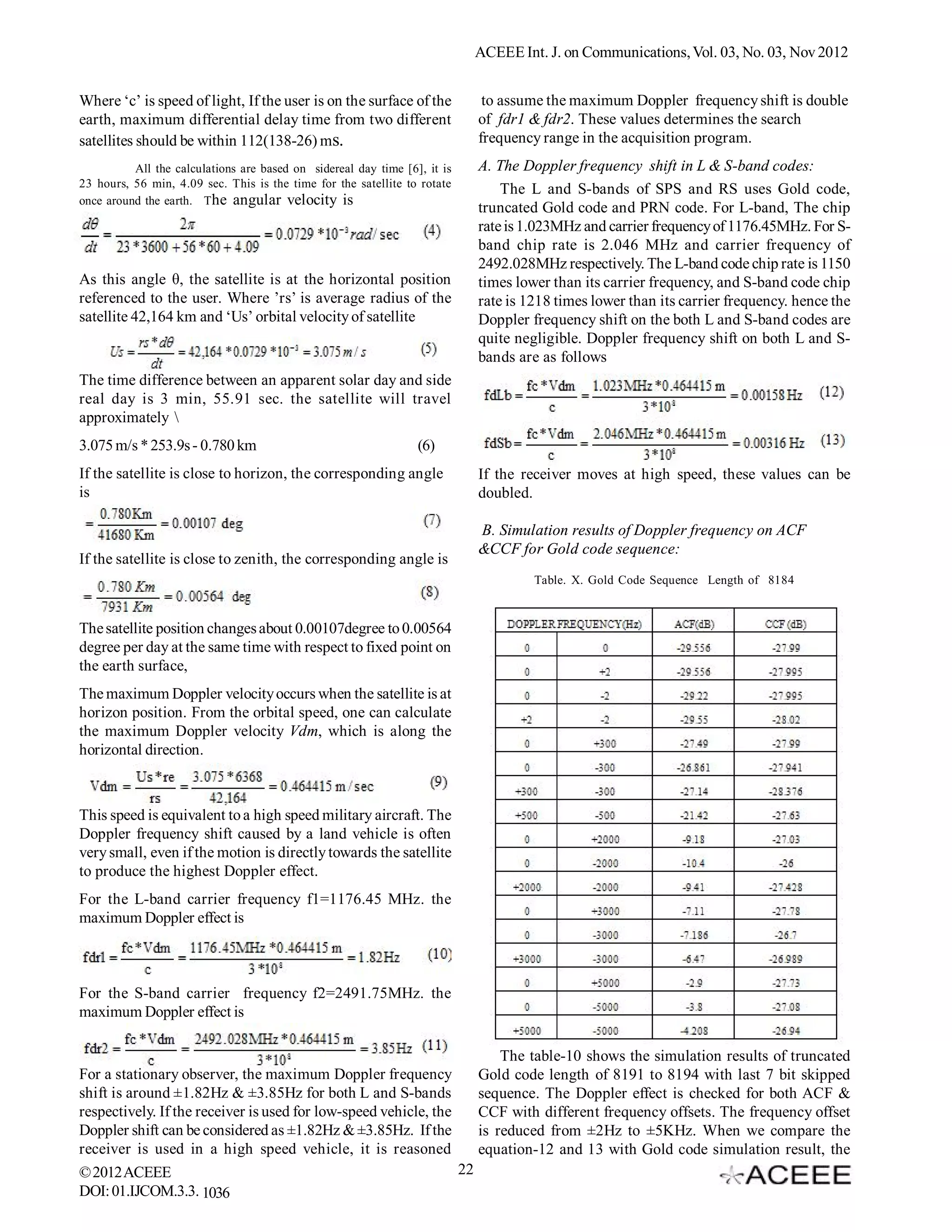 ACEEE Int. J. on Communications, Vol. 03, No. 02, Nov 2012


Where ‘c’ is speed of light, If the user is on the surface of the           to assume the maximum Doppler frequency shift is double
earth, maximum differential delay time from two different                  of fdr1 & fdr2. These values determines the search
satellites should be within 112(138-26) ms.                                frequency range in the acquisition program.
          All the calculations are based on sidereal day time [6], it is   A. The Doppler frequency shift in L & S-band codes:
23 hours, 56 min, 4.09 sec. This is the time for the satellite to rotate
                                                                               The L and S-bands of SPS and RS uses Gold code,
once around the earth. The angular velocity is
                                                                           truncated Gold code and PRN code. For L-band, The chip
                                                                           rate is 1.023MHz and carrier frequency of 1176.45MHz. For S-
                                                                           band chip rate is 2.046 MHz and carrier frequency of
                                                                           2492.028MHz respectively. The L-band code chip rate is 1150
As this angle θ, the satellite is at the horizontal position               times lower than its carrier frequency, and S-band code chip
referenced to the user. Where ’rs’ is average radius of the                rate is 1218 times lower than its carrier frequency. hence the
satellite 42,164 km and ‘Us’ orbital velocity of satellite                 Doppler frequency shift on the both L and S-band codes are
                                                                           quite negligible. Doppler frequency shift on both L and S-
                                                                           bands are as follows
The time difference between an apparent solar day and side
real day is 3 min, 55.91 sec. the satellite will travel
approximately 
3.075 m/s * 253.9s - 0.780 km                                    (6)
If the satellite is close to horizon, the corresponding angle              If the receiver moves at high speed, these values can be
is                                                                         doubled.

                                                                           B. Simulation results of Doppler frequency on ACF
                                                                           &CCF for Gold code sequence:
If the satellite is close to zenith, the corresponding angle is
                                                                                    Table. X. Gold Code Sequence Length of 8184



The satellite position changes about 0.00107degree to 0.00564
degree per day at the same time with respect to fixed point on
the earth surface,
The maximum Doppler velocity occurs when the satellite is at
horizon position. From the orbital speed, one can calculate
the maximum Doppler velocity Vdm, which is along the
horizontal direction.



This speed is equivalent to a high speed military aircraft. The
Doppler frequency shift caused by a land vehicle is often
very small, even if the motion is directly towards the satellite
to produce the highest Doppler effect.
For the L-band carrier frequency f1=1176.45 MHz. the
maximum Doppler effect is



For the S-band carrier frequency f2=2491.75MHz. the
maximum Doppler effect is

                                                                        The table-10 shows the simulation results of truncated
For a stationary observer, the maximum Doppler frequency            Gold code length of 8191 to 8194 with last 7 bit skipped
shift is around ±1.82Hz & ±3.85Hz for both L and S-bands            sequence. The Doppler effect is checked for both ACF &
respectively. If the receiver is used for low-speed vehicle, the    CCF with different frequency offsets. The frequency offset
Doppler shift can be considered as ±1.82Hz & ±3.85Hz. If the        is reduced from ±2Hz to ±5KHz. When we compare the
receiver is used in a high speed vehicle, it is reasoned            equation-12 and 13 with Gold code simulation result, the
© 2012 ACEEE                                                     22
DOI: 01.IJCOM.3.2. 1036
 