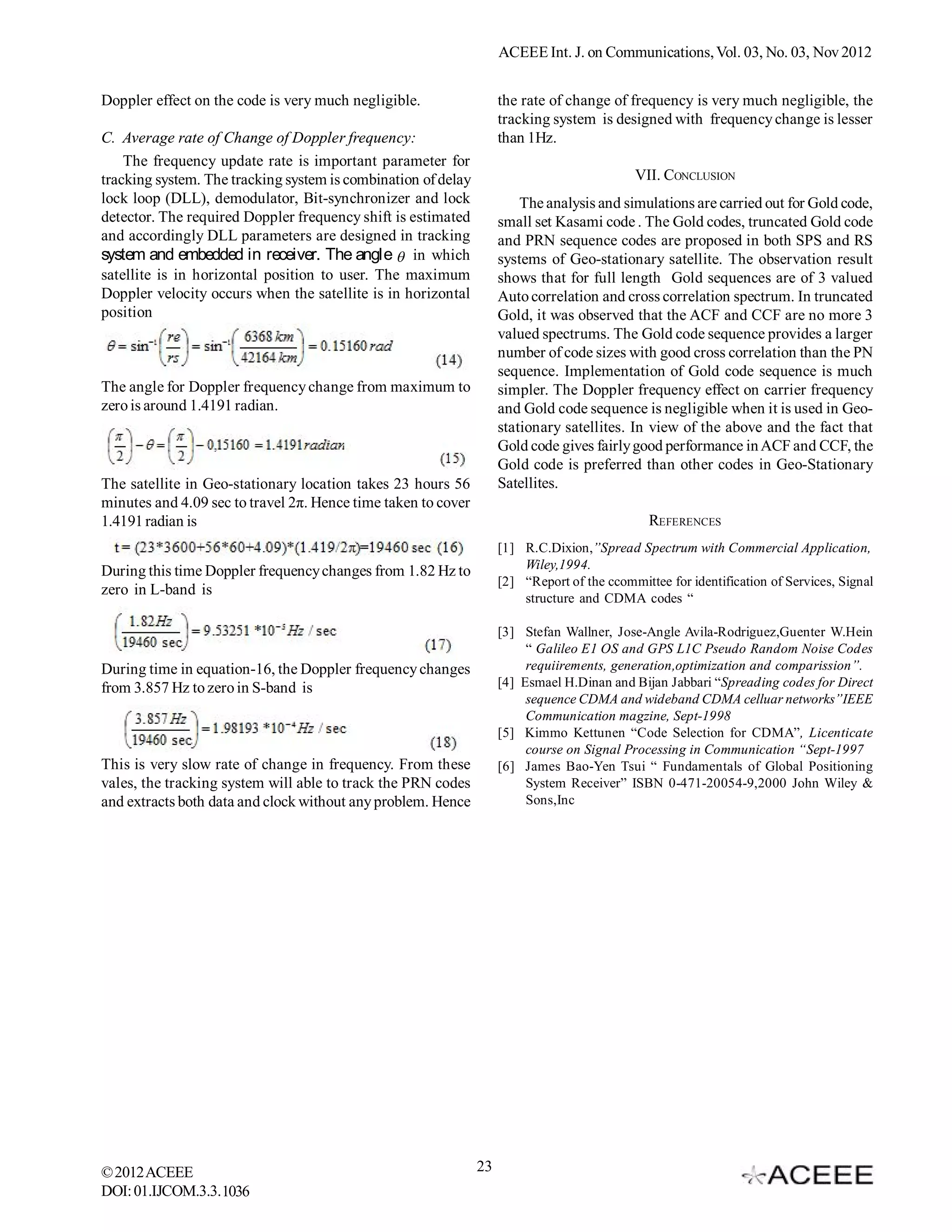 ACEEE Int. J. on Communications, Vol. 03, No. 02, Nov 2012


Doppler effect on the code is very much negligible.                 the rate of change of frequency is very much negligible, the
                                                                    tracking system is designed with frequency change is lesser
C. Average rate of Change of Doppler frequency:                     than 1Hz.
    The frequency update rate is important parameter for
tracking system. The tracking system is combination of delay                                VII. CONCLUSION
lock loop (DLL), demodulator, Bit-synchronizer and lock                 The analysis and simulations are carried out for Gold code,
detector. The required Doppler frequency shift is estimated         small set Kasami code . The Gold codes, truncated Gold code
and accordingly DLL parameters are designed in tracking             and PRN sequence codes are proposed in both SPS and RS
system and embedded in receiver. The angle  in which               systems of Geo-stationary satellite. The observation result
satellite is in horizontal position to user. The maximum            shows that for full length Gold sequences are of 3 valued
Doppler velocity occurs when the satellite is in horizontal         Auto correlation and cross correlation spectrum. In truncated
position                                                            Gold, it was observed that the ACF and CCF are no more 3
                                                                    valued spectrums. The Gold code sequence provides a larger
                                                                    number of code sizes with good cross correlation than the PN
                                                                    sequence. Implementation of Gold code sequence is much
The angle for Doppler frequency change from maximum to              simpler. The Doppler frequency effect on carrier frequency
zero is around 1.4191 radian.                                       and Gold code sequence is negligible when it is used in Geo-
                                                                    stationary satellites. In view of the above and the fact that
                                                                    Gold code gives fairly good performance in ACF and CCF, the
                                                                    Gold code is preferred than other codes in Geo-Stationary
The satellite in Geo-stationary location takes 23 hours 56          Satellites.
minutes and 4.09 sec to travel 2π. Hence time taken to cover
1.4191 radian is                                                                               REFERENCES
                                                                    [1] R.C.Dixion,”Spread Spectrum with Commercial Application,
During this time Doppler frequency changes from 1.82 Hz to              Wiley,1994.
                                                                    [2] “Report of the ccommittee for identification of Services, Signal
zero in L-band is
                                                                        structure and CDMA codes “

                                                                    [3] Stefan Wallner, Jose-Angle Avila-Rodriguez,Guenter W.Hein
                                                                         “ Galileo E1 OS and GPS L1C Pseudo Random Noise Codes
During time in equation-16, the Doppler frequency changes                requiirements, generation,optimization and comparission”.
from 3.857 Hz to zero in S-band is                                  [4] Esmael H.Dinan and Bijan Jabbari “Spreading codes for Direct
                                                                         sequence CDMA and wideband CDMA celluar networks”IEEE
                                                                         Communication magzine, Sept-1998
                                                                    [5] Kimmo Kettunen “Code Selection for CDMA”, Licenticate
                                                                         course on Signal Processing in Communication “Sept-1997
This is very slow rate of change in frequency. From these           [6] James Bao-Yen Tsui “ Fundamentals of Global Positioning
vales, the tracking system will able to track the PRN codes              System Receiver” ISBN 0-471-20054-9,2000 John Wiley &
and extracts both data and clock without any problem. Hence              Sons,Inc




© 2012 ACEEE                                                   23
DOI: 01.IJCOM.3.2.1036
 