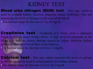 KIDNEY TEST
Blood urea nitrogen (BUN) test— This test, which is
used to evaluate kidney function, diagnose kidney problems. This test
measuring the level of nitrogen in the urea of the blood.
• The normal range for this test is 7 to 20 mg/dL.
Creatinine test— Creatinine (Cr) forms when a substance
found in muscle tissue breaks down. A high level of creatinine in the
blood may indicate kidney damage caused by kidney infection, kidney
stones, or decreased blood flow to the kidneys.
•The normal range for this test is 0.8 to 1.4 mg/dL.
Calcium test— This test, which measures the level of calcium
in the blood, can be used to screen patients for kidney disease.
•The normal range for this test is 8.5 to 10.2 mg/dL.
 