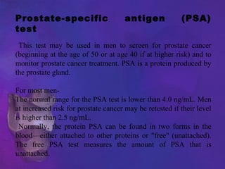 Prostate-specific antigen (PSA)
test
This test may be used in men to screen for prostate cancer
(beginning at the age of 50 or at age 40 if at higher risk) and to
monitor prostate cancer treatment. PSA is a protein produced by
the prostate gland.
For most men-
The normal range for the PSA test is lower than 4.0 ng/mL. Men
at increased risk for prostate cancer may be retested if their level
is higher than 2.5 ng/mL.
Normally, the protein PSA can be found in two forms in the
blood—either attached to other proteins or "free" (unattached).
The free PSA test measures the amount of PSA that is
unattached.
 