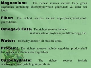 Magnesium: The richest sources include leafy green
vagetables containing chlorophyll,whole grains,nuts & some sea
foods.
Fiber: The richest sources include apple,pears,carrot,whole
grains,beans.
Omega-3 Fats: The richest sources include
Walnuts,salmon,soybeans,cauliflower,egg,fish.
Water: Everyday atleast 4 lit must be drink.
Protein: The richest sources include egg,dairy product,shell
fish,soyabeans,peanuts,root vagetables.
Carbohydrate: The richest sources include
rice,banana,potato,whole grain,cerals etc.
 