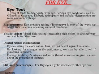 for eye
Eye Test
Eyesight tends to deteriorate with age. Serious eye conditions such as
Glaucoma, Cataracts, Diabetic retinopathy and macular degeneration are
more common with age.
Eye pressures: Eye pressure testing (Tonometry) is one of the ways we
watch for Glaucoma, a leading cause of blindness.
Visside vision: Visual field testing (measuring side vision) is another way
we watch for Glaucoma.
Dilated retinal examination:
• By evaluating the eye's natural lens, we can detect signs of cataracts.
• By looking for changes in the optic nerve, we may be able to tell if
glaucoma is present.
• Damage to the eye's arteries and veins (blood vessels) can give us clues
about the presence of diabetes.
Slit lamp (microscope): For Dry eyes, Eyelid disease etc other eye care.
saptarshi
 
