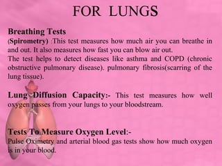 FOR LUNGs
Breathing Tests
(Spirometry) :This test measures how much air you can breathe in
and out. It also measures how fast you can blow air out.
The test helps to detect diseases like asthma and COPD (chronic
obstructive pulmonary disease). pulmonary fibrosis(scarring of the
lung tissue).
Lung Diffusion Capacity:- This test measures how well
oxygen passes from your lungs to your bloodstream.
Tests To Measure Oxygen Level:-
Pulse Oximetry and arterial blood gas tests show how much oxygen
is in your blood.
 